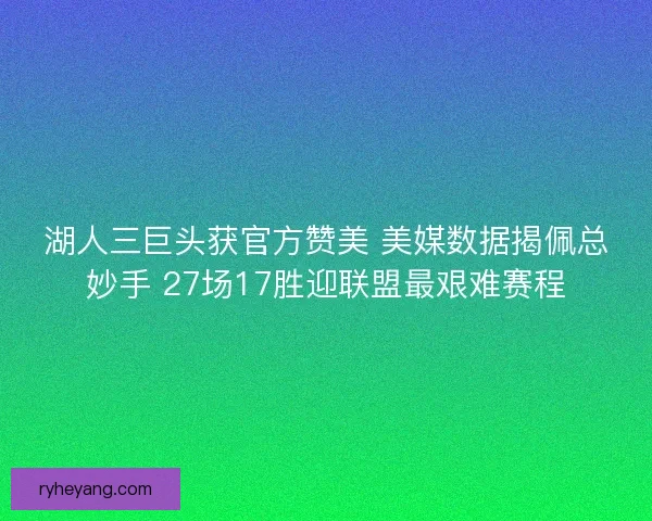 湖人三巨头获官方赞美 美媒数据揭佩总妙手 27场17胜迎联盟最艰难赛程