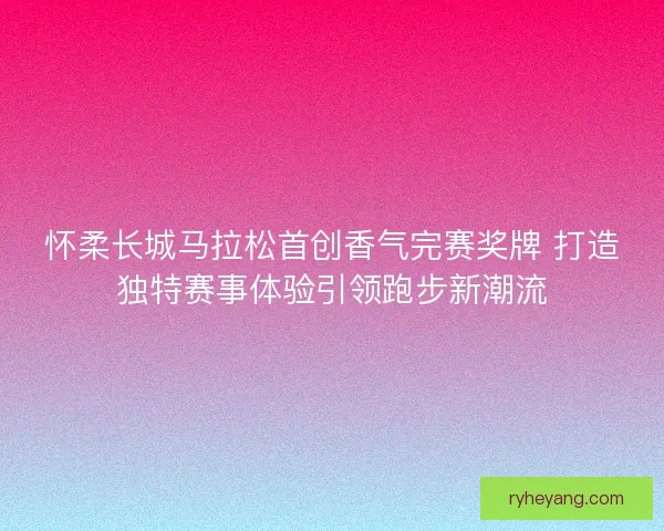 怀柔长城马拉松首创香气完赛奖牌 打造独特赛事体验引领跑步新潮流