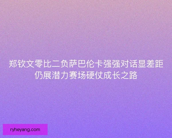 郑钦文零比二负萨巴伦卡强强对话显差距仍展潜力赛场硬仗成长之路