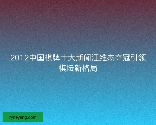 2012中国棋牌十大新闻江维杰夺冠引领棋坛新格局