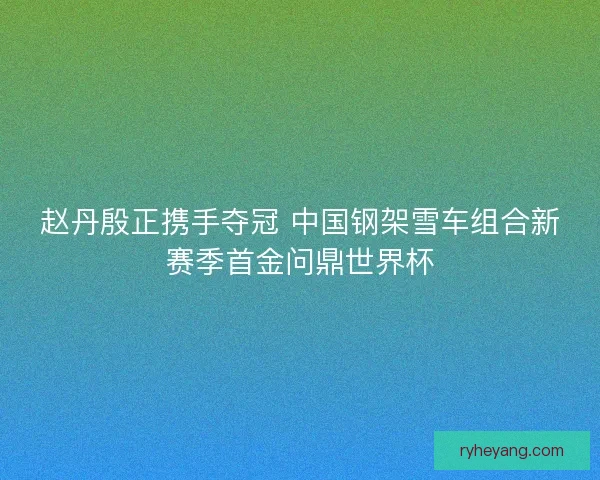 赵丹殷正携手夺冠 中国钢架雪车组合新赛季首金问鼎世界杯
