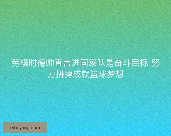 劳模时德帅直言进国家队是奋斗目标 努力拼搏成就篮球梦想