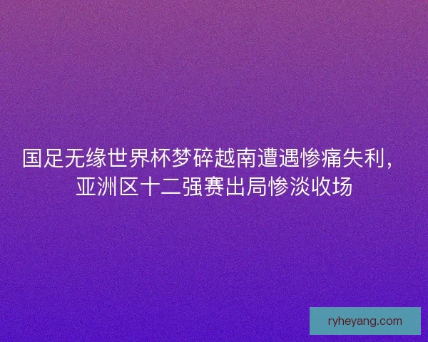 国足无缘世界杯梦碎越南遭遇惨痛失利，亚洲区十二强赛出局惨淡收场