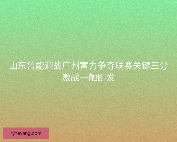 山东鲁能迎战广州富力争夺联赛关键三分激战一触即发