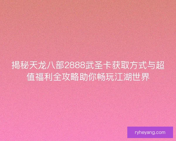揭秘天龙八部2888武圣卡获取方式与超值福利全攻略助你畅玩江湖世界