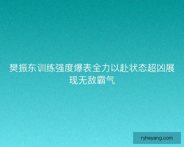樊振东训练强度爆表全力以赴状态超凶展现无敌霸气