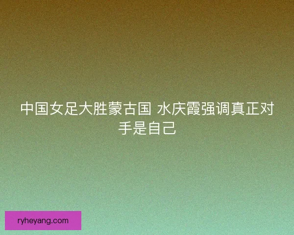 中国女足大胜蒙古国 水庆霞强调真正对手是自己
