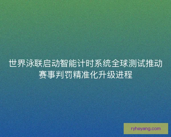 世界泳联启动智能计时系统全球测试推动赛事判罚精准化升级进程 世界泳联启动智能计时系统全球测试推动赛事判罚精准化升级进程