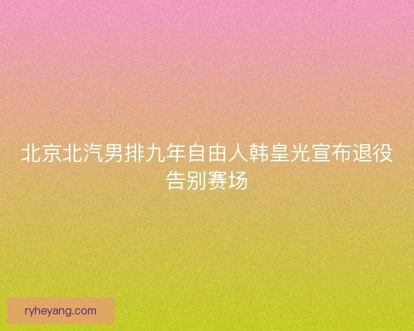 北京北汽男排九年自由人韩皇光宣布退役告别赛场 北京北汽男排九年自由人韩皇光宣布退役告别赛场