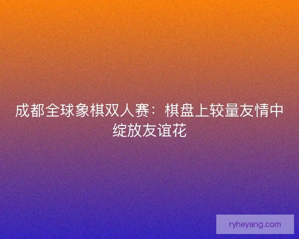 成都全球象棋双人赛:棋盘上较量友情中绽放友谊花 成都全球象棋双人赛:棋盘上较量友情中绽放友谊花