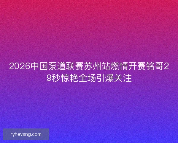 2026中国泵道联赛苏州站燃情开赛铭哥29秒惊艳全场引爆关注