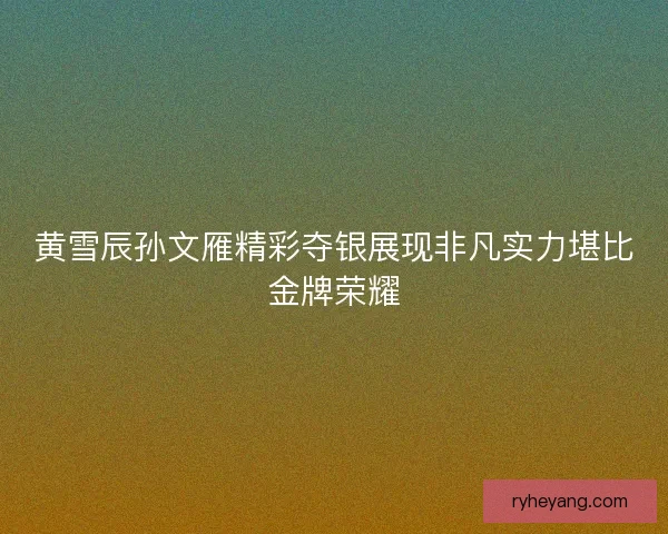 黄雪辰孙文雁精彩夺银展现非凡实力堪比金牌荣耀