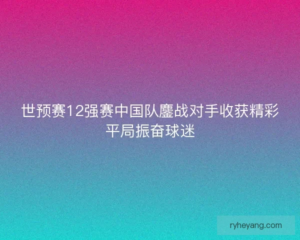 世预赛12强赛中国队鏖战对手收获精彩平局振奋球迷