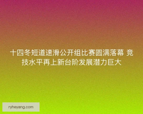 十四冬短道速滑公开组比赛圆满落幕 竞技水平再上新台阶发展潜力巨大