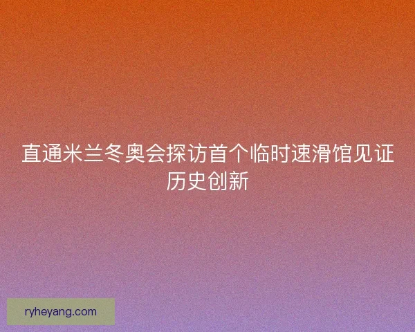 直通米兰冬奥会探访首个临时速滑馆见证历史创新