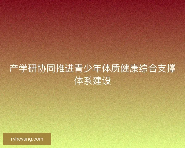 产学研协同推进青少年体质健康综合支撑体系建设 产学研协同推进青少年体质健康综合支撑体系建设