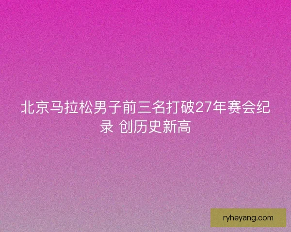 北京马拉松男子前三名打破27年赛会纪录 创历史新高 北京马拉松男子前三名打破27年赛会纪录 创历史新高