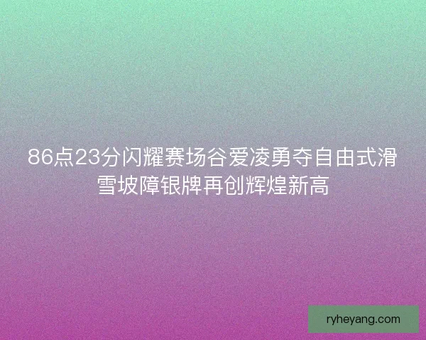86点23分闪耀赛场谷爱凌勇夺自由式滑雪坡障银牌再创辉煌新高