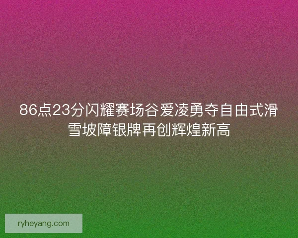 86点23分闪耀赛场谷爱凌勇夺自由式滑雪坡障银牌再创辉煌新高